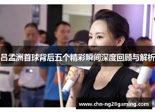 吕孟洲首球背后五个精彩瞬间深度回顾与解析