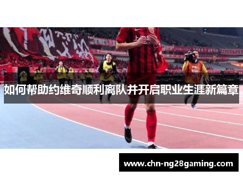 如何帮助约维奇顺利离队并开启职业生涯新篇章