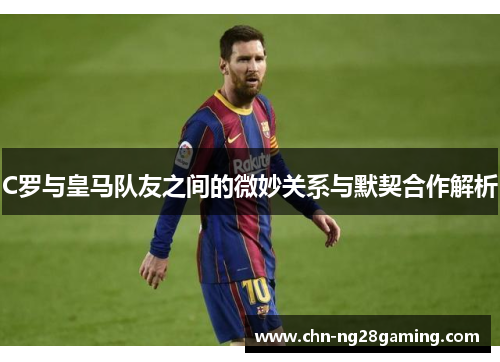 C罗与皇马队友之间的微妙关系与默契合作解析