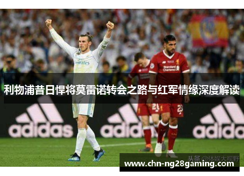 利物浦昔日悍将莫雷诺转会之路与红军情缘深度解读