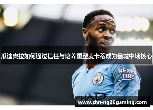 瓜迪奥拉如何通过信任与培养重塑麦卡蒂成为曼城中场核心