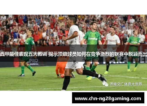 西甲最佳表现五大教训 揭示顶级球员如何在竞争激烈的联赛中脱颖而出