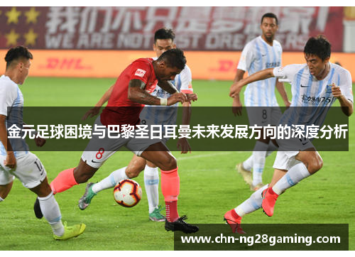 金元足球困境与巴黎圣日耳曼未来发展方向的深度分析