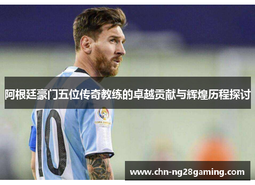 阿根廷豪门五位传奇教练的卓越贡献与辉煌历程探讨