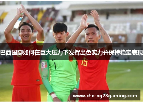 巴西国脚如何在巨大压力下发挥出色实力并保持稳定表现