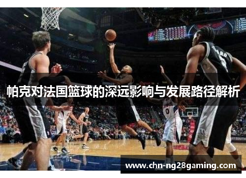 帕克对法国篮球的深远影响与发展路径解析 帕克对法国篮球的深远影响与发展路径解析