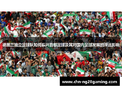 德黑兰独立足球队如何振兴首都足球及其对国内足球发展的深远影响 德黑兰独立足球队如何振兴首都足球及其对国内足球发展的深远影响