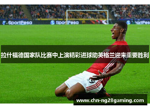 拉什福德国家队比赛中上演精彩进球助英格兰迎来重要胜利 拉什福德国家队比赛中上演精彩进球助英格兰迎来重要胜利