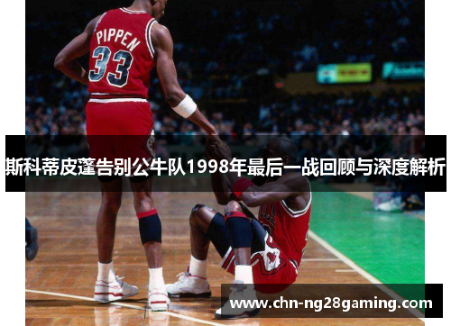 斯科蒂皮蓬告别公牛队1998年最后一战回顾与深度解析 斯科蒂皮蓬告别公牛队1998年最后一战回顾与深度解析