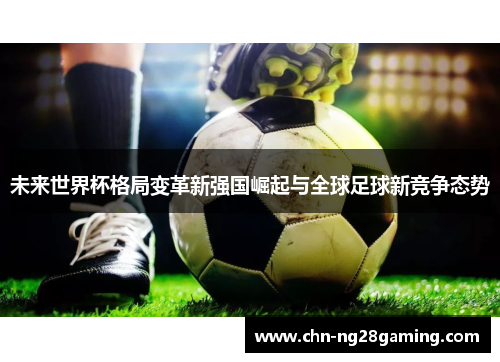 未来世界杯格局变革新强国崛起与全球足球新竞争态势 未来世界杯格局变革新强国崛起与全球足球新竞争态势