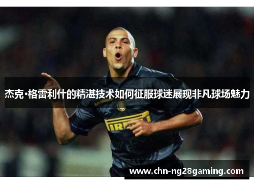 杰克·格雷利什的精湛技术如何征服球迷展现非凡球场魅力 杰克·格雷利什的精湛技术如何征服球迷展现非凡球场魅力