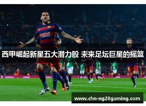 西甲崛起新星五大潜力股 未来足坛巨星的摇篮