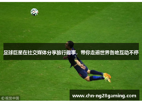 足球巨星在社交媒体分享旅行趣事,带你走遍世界各地互动不停 足球巨星在社交媒体分享旅行趣事,带你走遍世界各地互动不停