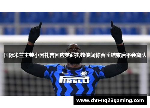 国际米兰主帅小因扎吉回应英超执教传闻称赛季结束后不会离队