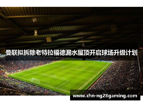 曼联拟拆除老特拉福德漏水屋顶开启球场升级计划 曼联拟拆除老特拉福德漏水屋顶开启球场升级计划
